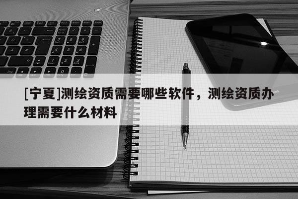 [寧夏]測繪資質(zhì)需要哪些軟件，測繪資質(zhì)辦理需要什么材料