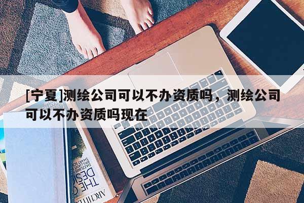 [寧夏]測繪公司可以不辦資質(zhì)嗎，測繪公司可以不辦資質(zhì)嗎現(xiàn)在