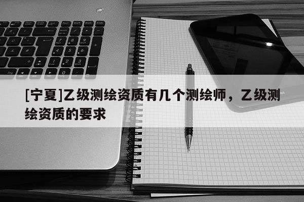 [寧夏]乙級測繪資質(zhì)有幾個測繪師，乙級測繪資質(zhì)的要求