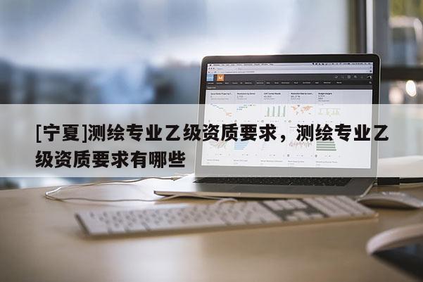 [寧夏]測繪專業(yè)乙級資質(zhì)要求，測繪專業(yè)乙級資質(zhì)要求有哪些