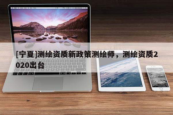 [寧夏]測(cè)繪資質(zhì)新政策測(cè)繪師，測(cè)繪資質(zhì)2020出臺(tái)