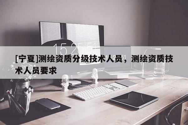 [寧夏]測繪資質(zhì)分級技術(shù)人員，測繪資質(zhì)技術(shù)人員要求