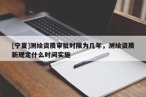[寧夏]測(cè)繪資質(zhì)審批時(shí)限為幾年，測(cè)繪資質(zhì)新規(guī)定什么時(shí)間實(shí)施