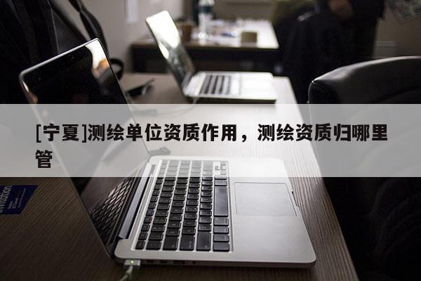 [寧夏]測(cè)繪單位資質(zhì)作用，測(cè)繪資質(zhì)歸哪里管