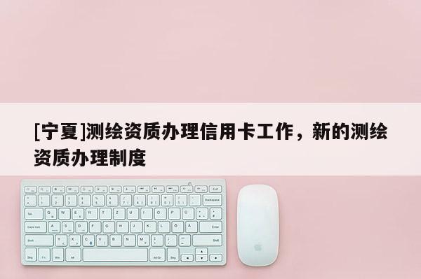 [寧夏]測(cè)繪資質(zhì)辦理信用卡工作，新的測(cè)繪資質(zhì)辦理制度