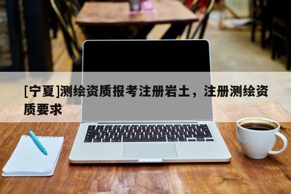 [寧夏]測(cè)繪資質(zhì)報(bào)考注冊(cè)巖土，注冊(cè)測(cè)繪資質(zhì)要求