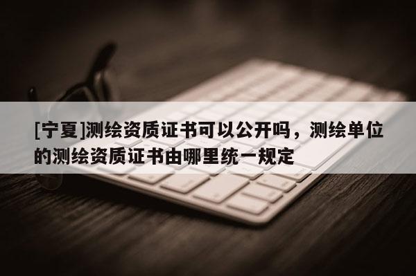 [寧夏]測繪資質(zhì)證書可以公開嗎，測繪單位的測繪資質(zhì)證書由哪里統(tǒng)一規(guī)定