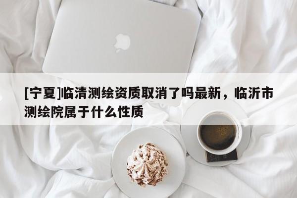 [寧夏]臨清測(cè)繪資質(zhì)取消了嗎最新，臨沂市測(cè)繪院屬于什么性質(zhì)