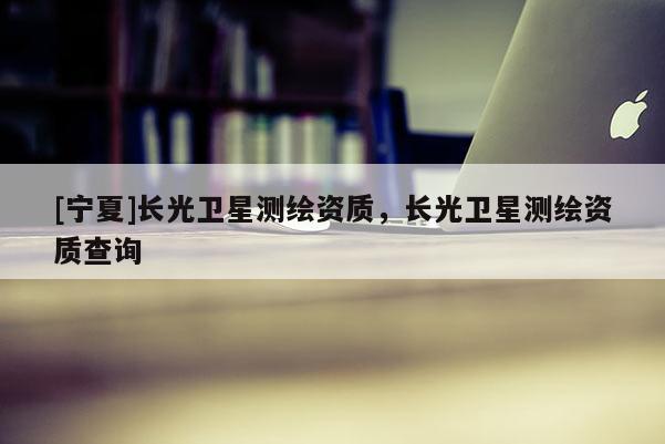 [寧夏]長光衛(wèi)星測繪資質(zhì)，長光衛(wèi)星測繪資質(zhì)查詢