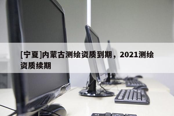[寧夏]內(nèi)蒙古測繪資質(zhì)到期，2021測繪資質(zhì)續(xù)期