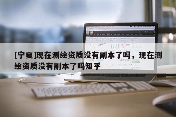 [寧夏]現(xiàn)在測繪資質(zhì)沒有副本了嗎，現(xiàn)在測繪資質(zhì)沒有副本了嗎知乎