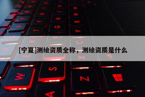 [寧夏]測(cè)繪資質(zhì)全稱，測(cè)繪資質(zhì)是什么
