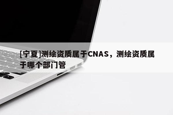 [寧夏]測(cè)繪資質(zhì)屬于CNAS，測(cè)繪資質(zhì)屬于哪個(gè)部門(mén)管