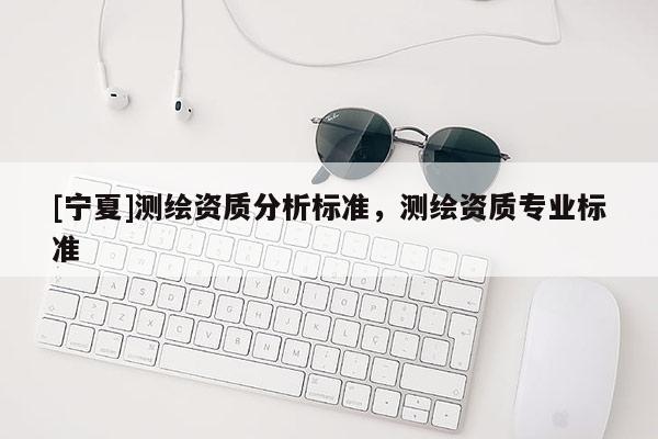 [寧夏]測繪資質(zhì)分析標(biāo)準(zhǔn)，測繪資質(zhì)專業(yè)標(biāo)準(zhǔn)