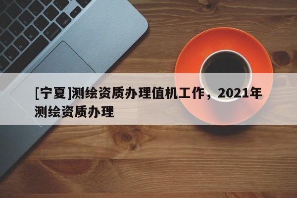 [寧夏]測(cè)繪資質(zhì)辦理值機(jī)工作，2021年測(cè)繪資質(zhì)辦理