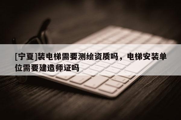 [寧夏]裝電梯需要測(cè)繪資質(zhì)嗎，電梯安裝單位需要建造師證嗎