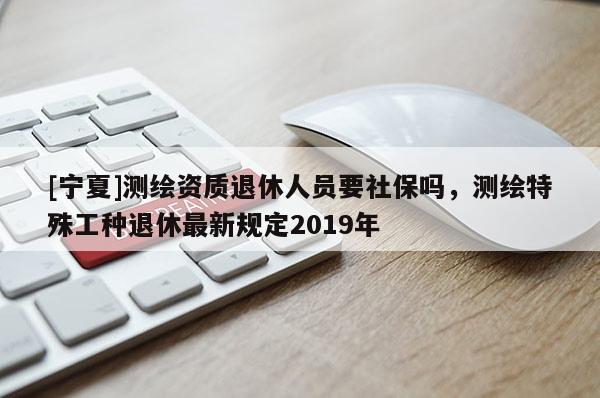[寧夏]測繪資質(zhì)退休人員要社保嗎，測繪特殊工種退休最新規(guī)定2019年