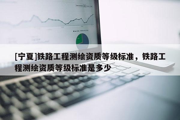 [寧夏]鐵路工程測繪資質等級標準，鐵路工程測繪資質等級標準是多少