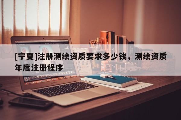 [寧夏]注冊測繪資質(zhì)要求多少錢，測繪資質(zhì)年度注冊程序