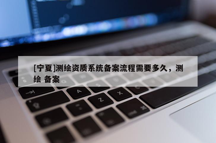 [寧夏]測(cè)繪資質(zhì)系統(tǒng)備案流程需要多久，測(cè)繪 備案