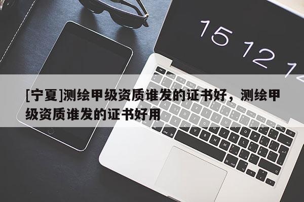 [寧夏]測繪甲級資質(zhì)誰發(fā)的證書好，測繪甲級資質(zhì)誰發(fā)的證書好用
