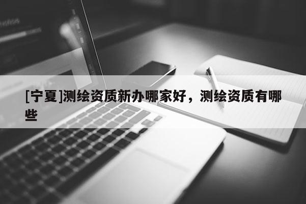 [寧夏]測繪資質(zhì)新辦哪家好，測繪資質(zhì)有哪些