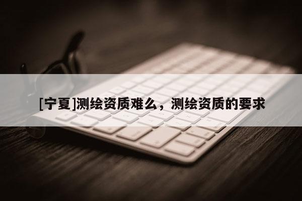 [寧夏]測繪資質(zhì)難么，測繪資質(zhì)的要求