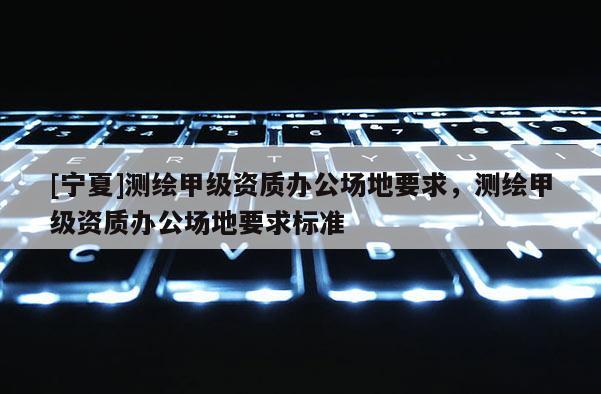 [寧夏]測繪甲級資質辦公場地要求，測繪甲級資質辦公場地要求標準