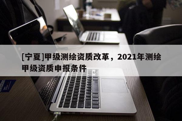 [寧夏]甲級測繪資質(zhì)改革，2021年測繪甲級資質(zhì)申報條件