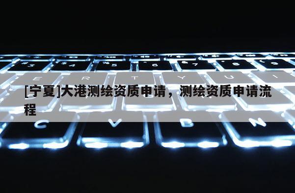 [寧夏]大港測繪資質(zhì)申請，測繪資質(zhì)申請流程