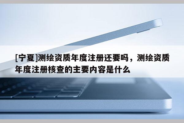 [寧夏]測繪資質(zhì)年度注冊(cè)還要嗎，測繪資質(zhì)年度注冊(cè)核查的主要內(nèi)容是什么