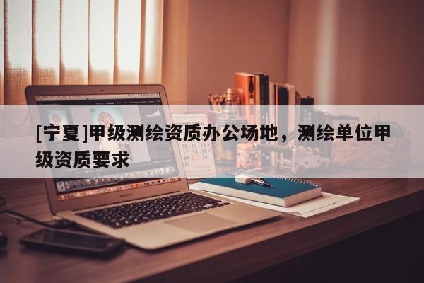 [寧夏]甲級測繪資質(zhì)辦公場地，測繪單位甲級資質(zhì)要求