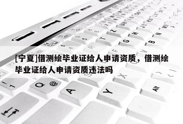 [寧夏]借測繪畢業(yè)證給人申請資質(zhì)，借測繪畢業(yè)證給人申請資質(zhì)違法嗎
