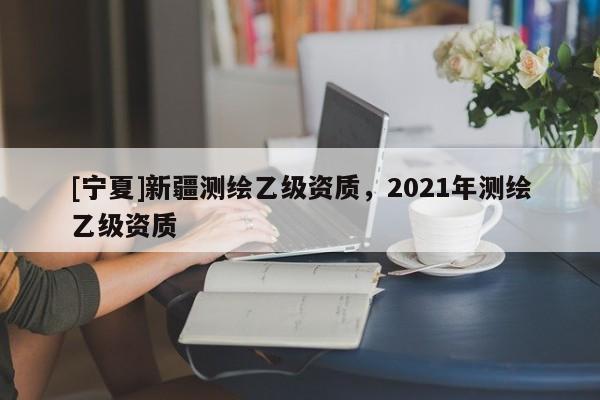 [寧夏]新疆測(cè)繪乙級(jí)資質(zhì)，2021年測(cè)繪乙級(jí)資質(zhì)