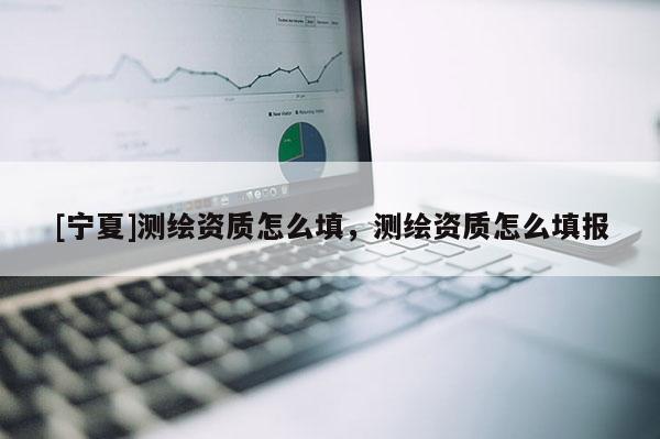 [寧夏]測繪資質(zhì)怎么填，測繪資質(zhì)怎么填報(bào)