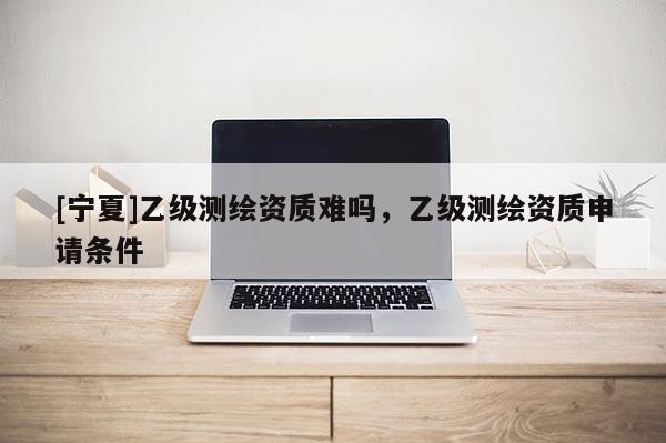 [寧夏]乙級測繪資質(zhì)難嗎，乙級測繪資質(zhì)申請條件