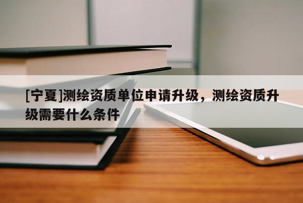 [寧夏]測繪資質(zhì)單位申請升級，測繪資質(zhì)升級需要什么條件