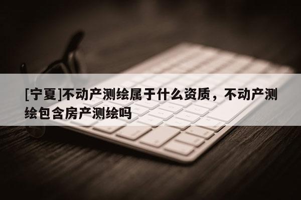 [寧夏]不動產(chǎn)測繪屬于什么資質(zhì)，不動產(chǎn)測繪包含房產(chǎn)測繪嗎