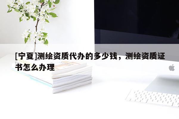 [寧夏]測繪資質(zhì)代辦的多少錢，測繪資質(zhì)證書怎么辦理