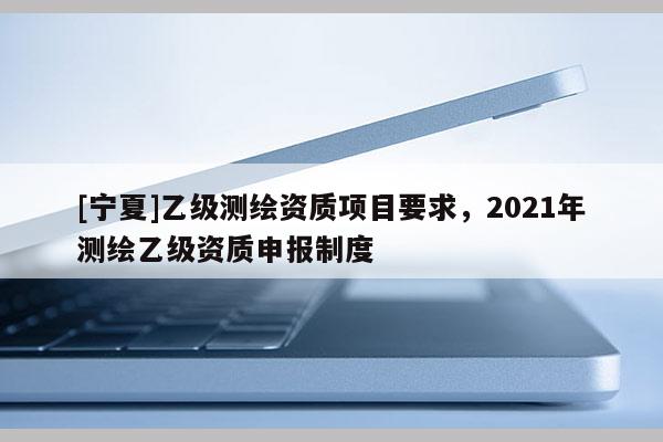 [寧夏]乙級測繪資質(zhì)項(xiàng)目要求，2021年測繪乙級資質(zhì)申報(bào)制度