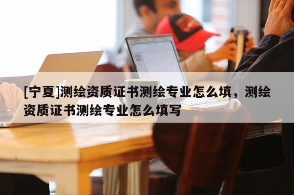 [寧夏]測(cè)繪資質(zhì)證書測(cè)繪專業(yè)怎么填，測(cè)繪資質(zhì)證書測(cè)繪專業(yè)怎么填寫