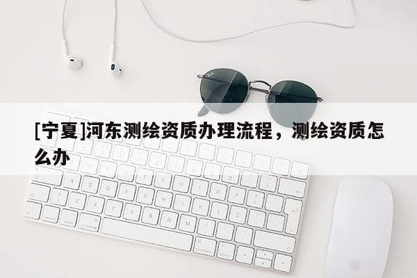 [寧夏]河?xùn)|測(cè)繪資質(zhì)辦理流程，測(cè)繪資質(zhì)怎么辦