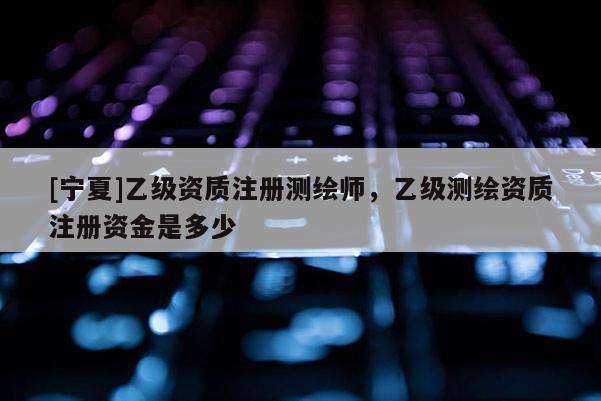 [寧夏]乙級資質(zhì)注冊測繪師，乙級測繪資質(zhì)注冊資金是多少