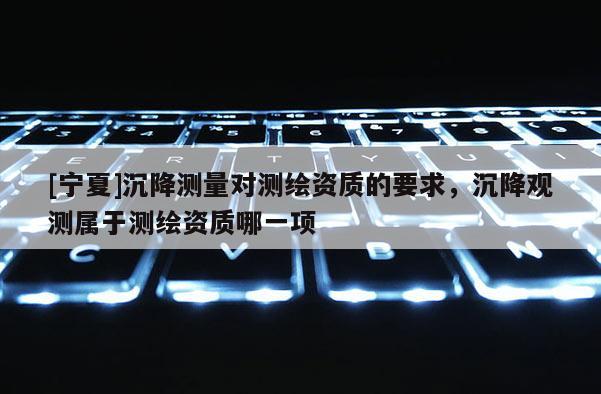 [寧夏]沉降測(cè)量對(duì)測(cè)繪資質(zhì)的要求，沉降觀測(cè)屬于測(cè)繪資質(zhì)哪一項(xiàng)