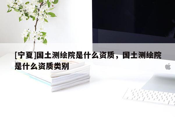 [寧夏]國土測繪院是什么資質(zhì)，國土測繪院是什么資質(zhì)類別