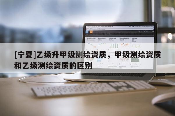 [寧夏]乙級(jí)升甲級(jí)測(cè)繪資質(zhì)，甲級(jí)測(cè)繪資質(zhì)和乙級(jí)測(cè)繪資質(zhì)的區(qū)別