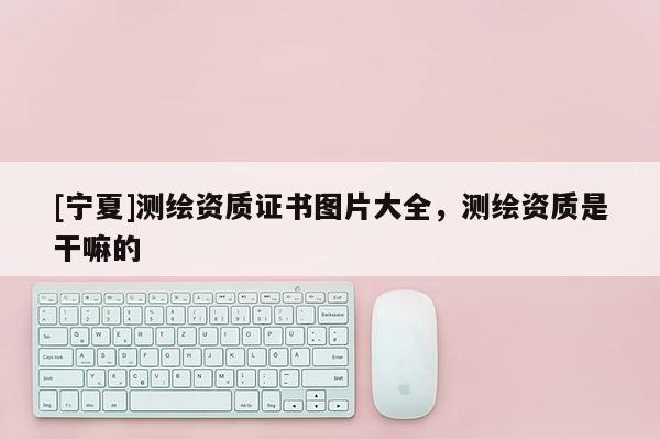 [寧夏]測(cè)繪資質(zhì)證書圖片大全，測(cè)繪資質(zhì)是干嘛的