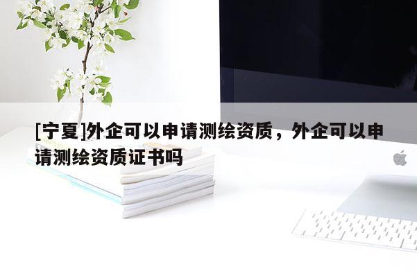 [寧夏]外企可以申請(qǐng)測(cè)繪資質(zhì)，外企可以申請(qǐng)測(cè)繪資質(zhì)證書嗎
