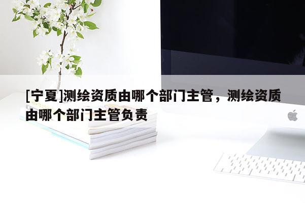 [寧夏]測繪資質(zhì)由哪個部門主管，測繪資質(zhì)由哪個部門主管負(fù)責(zé)