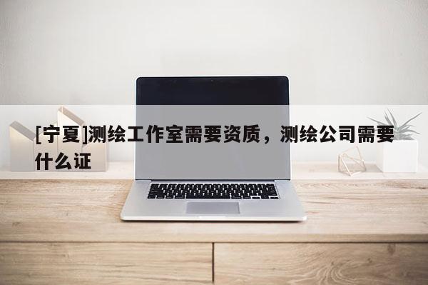 [寧夏]測繪工作室需要資質(zhì)，測繪公司需要什么證